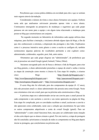 Percebemos que a nossa prática didática era novidade para eles e que se sentiam
mais seguros através da tradução.
        Considerando o número de trinta e cinco alunos formamos seis equipes. Embora
nesta aula que analisamos estivessem presentes apenas vinte e nove alunos.
Continuamos interagindo na perspectiva de mudanças e sugerimos que cada grupo
pensasse em um nome para a equipe e em algum tema relacionado a mudanças para
postar no blog que construiríamos em conjunto.
         No segundo momento no laboratório de informática cada equipe utilizou duas
máquinas, para facilitar a interação, e iniciamos abrindo alguns tipos de blogs, a fim de
que eles conhecessem a estrutura, a disposição das postagens e dos links. Explicamos
como é o processo interativo neste gênero e como a escrita se configura ali, também
esclarecemos algumas palavras do vocabulário pertinente a este e-gênero como:
administrador, colaborador, seguidor, post, link, entre outros.
        Orientamos que cada grupo elegesse um “administrador”, de preferência que
este já possuísse um email Google (gmail, hotmail, Yahoo, Orkut).
        Iniciamos navegando pelo site de busca e abrimos o link da blogspot, para criar
um blog gratuito, o aluno administrador preencheu o espaço de email e senha e iniciou
as etapas de construção como mostra o (Anexo 6). Esta etapa foi simples, e criamos
cinco                      blogs:                      <http://friends-fgf.blogspot.com/>;
<http://wwwSpaceenglish.blogspot.com>;               <http://spacearound.blogspot.com>;
<http://tecnologiasec.blogspot.com>; <http://wwwcuriosities.blogspot.com/>.
        O sexto blog não foi efetivado, pois dos componentes da equipe (8 -12 anos),
dois não possuíam email e o aluno administrador não possuía uma conta Google. Neste
caso orientamos criar um e-mail, para que na próxima aula construíssemos o blog.
        A próxima etapa era o administrador enviar um convite para o email pessoal de
cada componente e este aceitaria o convite e seu nome apareceria na página do blog.
Esta etapa foi complicada, pois os convidados recebiam o email, aceitavam o convite e
não apareciam como colaborador, neste caso a solução que encontramos foi que todos
os outros componentes adquirissem a conta de e-mail Google (gmail). Para ser
“administrador” o outro email funcionou bem, mas para ser colaborador nesta situação
só deu certo depois que os alunos criaram o gmail. Por este motivo, a etapa de postagem
não foi concluída e priorizamos a inserção de todos os componentes no blog para depois
iniciar as postagens, que concluiríamos na próxima aula.


                                                                                       27
 