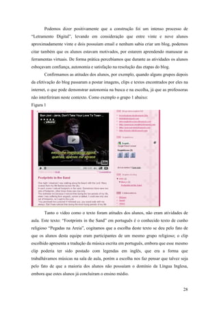 Podemos dizer positivamente que a construção foi um intenso processo de
“Letramento Digital”, levando em consideração que entre vinte e nove alunos
aproximadamente vinte e dois possuíam email e nenhum sabia criar um blog, podemos
citar também que os alunos estavam motivados, por estarem aprendendo manusear as
ferramentas virtuais. De forma prática percebíamos que durante as atividades os alunos
esboçavam confiança, autonomia e satisfação na resolução das etapas do blog.
       Confirmamos as atitudes dos alunos, por exemplo, quando alguns grupos depois
da efetivação do blog passaram a postar imagens, clips e textos encontrados por eles na
internet, o que pode demonstrar autonomia na busca e na escolha, já que as professoras
não interferiram neste contexto. Como exemplo o grupo 1 abaixo:
Figura 1




       Tanto o vídeo como o texto foram atitudes dos alunos, não eram atividades de
aula. Este texto: “Footprints in the Sand” em português é o conhecido texto de cunho
religioso “Pegadas na Areia”, cogitamos que a escolha deste texto se deu pelo fato de
que os alunos desta equipe eram participantes de um mesmo grupo religioso; o clip
escolhido apresenta a tradução da música escrita em português, embora que esse mesmo
clip poderia ter sido postado com legendas em inglês, que era a forma que
trabalhávamos músicas na sala de aula, porém a escolha nos faz pensar que talvez seja
pelo fato de que a maioria dos alunos não possuíam o domínio da Língua Inglesa,
embora que estes alunos já concluíram o ensino médio.


                                                                                    28
 
