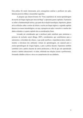 Esta prática foi muito interessante, pois conseguimos analisar o professor em ação,
detectar possíveis falhas e encaminhar sugestões.
       A pesquisa que desenvolvemos foi “Uma experiência de ensino-aprendizagem
da escrita em língua inglesa por meio de blogs” e apresenta quatro capítulos. O primeiro
se refere a fundamentação teórica, que parte da evolução tecnológica, hipertexto, gênero
até as reflexões sobre o ensino de leitura e escrita em língua inglesa; o segundo capítulo
descreve os rumos metodológicos, ou seja, a pesquisa em ação; o terceiro é a analise dos
dados coletados e o quarto capítulo são as considerações finais.
       Levando em consideração que o professor pode contribuir para minimizar o
processo de exclusão social (Braga, 2007), consideramos que contribuímos para a
autonomia e criticidade dos alunos, o que pode justificar a importância deste estudo e
mostrar a relevância dos ambientes virtuais de aprendizagem, em especial para o
ensino-aprendizagem de Língua Inglesa, e para a prática docente. Esperamos também
contribuir com a prática docente de outros professores, a fim de que este aprendizado
alcance o âmbito educacional e vá além, refletindo nas relações sociais e profissionais,
formando cidadãos críticos e ativos no cumprimento de sua cidadania.




                                                                                        3
 