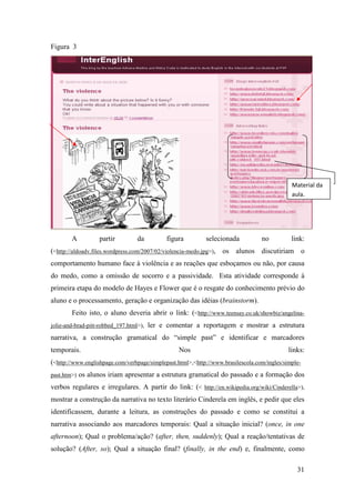 Figura 3




                                                                                              Material da
                                                                                              aula.




        A           partir         da         figura        selecionada           no          link:
(<http://aldoadv.files.wordpress.com/2007/02/violencia-medo.jpg>), os alunos discutiriam o
comportamento humano face à violência e as reações que esboçamos ou não, por causa
do medo, como a omissão de socorro e a passividade. Esta atividade corresponde à
primeira etapa do modelo de Hayes e Flower que é o resgate do conhecimento prévio do
aluno e o processamento, geração e organização das idéias (brainstorm).
        Feito isto, o aluno deveria abrir o link: (<http://www.teensay.co.uk/showbiz/angelina-
jolie-and-brad-pitt-robbed_197.html>),   ler e comentar a reportagem e mostrar a estrutura
narrativa, a construção gramatical do “simple past” e identificar e marcadores
temporais.                                        Nos                                        links:
(<http://www.englishpage.com/verbpage/simplepast.html>,<http://www.brasilescola.com/ingles/simple-
past.htm>)   os alunos iriam apresentar a estrutura gramatical do passado e a formação dos
verbos regulares e irregulares. A partir do link: (< http://en.wikipedia.org/wiki/Cinderella>),
mostrar a construção da narrativa no texto literário Cinderela em inglês, e pedir que eles
identificassem, durante a leitura, as construções do passado e como se constitui a
narrativa associando aos marcadores temporais: Qual a situação inicial? (once, in one
afternoon); Qual o problema/ação? (after, then, suddenly); Qual a reação/tentativas de
solução? (After, so); Qual a situação final? (finally, in the end) e, finalmente, como

                                                                                                31
 