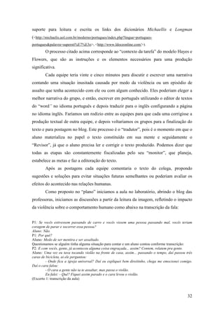 suporte para leitura e escrita os links dos dicionários Michaellis e Longman
(<http://michaelis.uol.com.br/moderno/portugues/index.php?lingua=portugues-
portugues&palavra=supersti%E7%E3o>, <http://www.ldoceonline.com/>).
        O processo citado acima corresponde ao “contexto da tarefa” do modelo Hayes e
Flowers, que são as instruções e os elementos necessários para uma produção
significativa.
        Cada equipe teria vinte e cinco minutos para discutir e escrever uma narrativa
contando uma situação inusitada causada por medo da violência ou um episódio de
assalto que tenha acontecido com ele ou com algum conhecido. Eles poderiam eleger a
melhor narrativa do grupo, e então, escrever em português utilizando o editor de textos
do “word” no idioma português e depois traduzir para o inglês configurando a página
no idioma inglês. Faríamos um rodízio entre as equipes para que cada uma corrigisse a
produção textual de outra equipe, e depois voltaríamos os grupos para a finalização do
texto e para postagem no blog. Este processo é o “tradutor”, pois é o momento em que o
aluno materializa no papel o texto constituído em sua mente e seguidamente o
“Revisor”, já que o aluno precisa ler e corrigir o texto produzido. Podemos dizer que
todas as etapas são constantemente fiscalizadas pelo seu “monitor”, que planeja,
estabelece as metas e faz a editoração do texto.
        Após as postagens cada equipe comentaria o texto do colega, propondo
sugestões e soluções para evitar situações futuras semelhantes ou poderiam avaliar os
efeitos do acontecido nas relações humanas.
        Como proposto no “plano” iniciamos a aula no laboratório, abrindo o blog das
professoras, iniciamos as discussões a partir da leitura da imagem, refletindo o impacto
da violência sobre o comportamento humano como abaixo na transcrição da fala:


P1: Se vocês estivessem passando de carro e vocês vissem uma pessoa passando mal, vocês teriam
coragem de parar e socorrer essa pessoa?
Aluno: Não.
P1: Por quê?
Aluno: Medo de ser mentira e ser assaltado.
Questionamos se alguém tinha alguma situação para contar e um aluno contou conforme transcrição:
P2: E com vocês, gente, já aconteceu alguma coisa engraçada... assim? Contem, relatem pra gente.
Aluno: Uma vez eu tava tocando violão na frente de casa, assim... passando o tempo, daí passou três
caras de bicicleta, ai ele perguntou:
        - Onde fica a igreja universal? Daí eu expliquei bem direitinho, chega me emocionei comigo.
Daí o cara falou:
        - O cara a gente não ia te assaltar, mas passa o violão.
        Eu falei: - Quê? Fiquei assim parado e o cara levou o violão.
(Excerto 1: transcrição da aula)



                                                                                                32
 