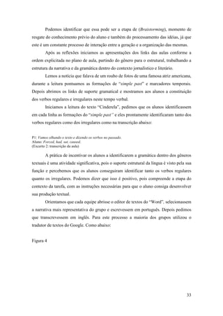 Podemos identificar que essa pode ser a etapa de (Braistorming), momento de
resgate do conhecimento prévio do aluno e também do processamento das idéias, já que
este é um constante processo de interação entre a geração e a organização das mesmas.
        Após as reflexões iniciamos as apresentações dos links das aulas conforme a
ordem explicitada no plano de aula, partindo do gênero para o estrutural, trabalhando a
estrutura da narrativa e da gramática dentro do contexto jornalístico e literário.
        Lemos a notícia que falava de um roubo de fotos de uma famosa atriz americana,
durante a leitura pontuamos as formações de “simple past” e marcadores temporais.
Depois abrimos os links de suporte gramatical e mostramos aos alunos a constituição
dos verbos regulares e irregulares neste tempo verbal.
        Iniciamos a leitura do texto “Cinderela”, pedimos que os alunos identificassem
em cada linha as formações do “simple past” e eles prontamente identificaram tanto dos
verbos regulares como dos irregulares como na transcrição abaixo:


P1: Vamos olhando o texto e dizendo os verbos no passado.
Aluno: Forced, had, sat, caused.
(Excerto 2: transcrição da aula)

        A prática de incentivar os alunos a identificarem a gramática dentro dos gêneros
textuais é uma atividade significativa, pois o suporte estrutural da língua é visto pela sua
função e percebemos que os alunos conseguiram identificar tanto os verbos regulares
quanto os irregulares. Podemos dizer que isso é positivo, pois compreende a etapa do
contexto da tarefa, com as instruções necessárias para que o aluno consiga desenvolver
sua produção textual.
        Orientamos que cada equipe abrisse o editor de textos do “Word”, selecionassem
a narrativa mais representativa do grupo e escrevessem em português. Depois pedimos
que transcrevessem em inglês. Para este processo a maioria dos grupos utilizou o
tradutor de textos do Google. Como abaixo:


Figura 4




                                                                                         33
 
