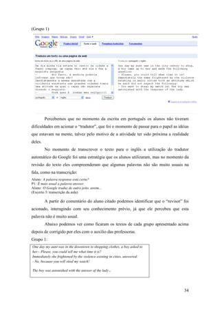 (Grupo 1)




         Percebemos que no momento da escrita em português os alunos não tiveram
dificuldades em acionar o “tradutor”, que foi o momento de passar para o papel as idéias
que estavam na mente, talvez pelo motivo de a atividade ter sido próxima a realidade
deles.
         No momento de transcrever o texto para o inglês a utilização do tradutor
automático do Google foi uma estratégia que os alunos utilizaram, mas no momento da
revisão do texto eles compreenderam que algumas palavras não são muito usuais na
fala, como na transcrição:
Aluno: A palavra response está certa?
P1: É mais usual a palavra answer.
Aluno: O Google traduz de outro jeito, assim...
(Excerto 3: transcrição da aula)

         A partir do comentário do aluno citado podemos identificar que o “revisor” foi
acionado, interagindo com seu conhecimento prévio, já que ele percebeu que esta
palavra não é muito usual.
         Abaixo podemos ver como ficaram os textos de cada grupo apresentado acima
depois de corrigido por eles com o auxilio das professoras.
Grupo 1:
One day my aunt was in the downtown to shopping clothes, a boy asked to
her:- Please, you could tell me what time it is?
Immediately she frightened by the violence existing in cities, answered:
- No, because you will steal my watch!

The boy was astonished with the answer of the lady.




                                                                                     34
 