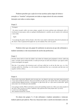 Podemos perceber que a ação de revisar acontece pelas etapas de leitura e
correção e o “monitor” está presente em todas as etapas através de uma constante
interação com todas as outras etapas.


Grupo 2:
 Português

  Eu estava tocando violão com meus amigos, quando três jovens pediram uma informação sobre a
localização de uma igreja, então eu expliquei detalhadamente o caminho, mas de repente eles roubaram
o meu violão.

  Inglês

 I was playing the guitar with my friends, when three teens asked a information about the localization of
the church. Then I explained thoroughly the way but suddenly They stole my guitar.



       Podemos dizer que este grupo foi autônomo no processo já que não utilizaram o
tradutor automático e não necessitaram do auxílio das professoras.


Grupo 3:
Um dia, estava indo ao centro da cidade e um senhor me chamou para perguntar as horas, então um
rapaz, correndo, puxou minha mochila, só então percebi que era tudo uma armação e que aquele senhor
restava interligado com aquilo.

One day, I was going to the downtown and a old man called me to ask me the time was, so a boy,
running, pulled my schoolbag, so at the moment I understand that was a steal plan and that man was
together with the robbers.




Grupo 4:
Estava indo à mercearia. Quando entrei em uma rua e me deparei com uma cena muito impressionante.
A rua estava lotada de pessoas, havia um incêndio em uma casa. De repente houve uma explosão que
acabou ferindo algumas pessoas e obviamente eu. Que havia ido ver o que estava acontecendo. Agora,
nunca mais vou correndo para uma multidão.

I was going to market. When I entered in a street and something surprise me. There were many peoples in
the street. There was fire in a house. Suddenly a big explosion hurt some people and I, of course.
I went to see what happened.
This situation learned me a lesson.



       Os alunos dos grupos 3 e 4 não utilizaram o tradutor automático e tentavam
traduzir palavra por palavra. Para isso, buscavam tanto o auxilio do dicionário como do

                                                                                                     35
 