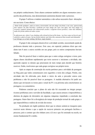 seu próprio conhecimento. Estes alunos contaram também em alguns momentos com o
auxílio das professoras, mas demonstraram autonomia durante todo o processo.
       O grupo 5 utilizou o tradutor automático e não achou necessário fazer alterações
em seu texto. Como abaixo:
 Numa tarde qualquer, onde eu estava conversando com um amigo em frente a sua casa, apareceram
dois rapazes em uma bicicleta e pediram pra meu amigo um copo com água, mas meu amigo se
recusou,e naquele momento eles anunciaram assalto e exigiram nossos pertence, como não tínhamos
nada eles foram embora de mãos vazias.

In afternoon any, where I was chatting with a friend in front of his home, two boys came on bicycle and
asked for a glass of water, but my friend refused, and when they announced that assault and demanded
our belongs, as we had nothing left them empty handed.

       O grupo 6 não conseguiu desenvolver a atividade sozinho, necessitando ajuda da
professora durante todo o processo. Este caso, em especial, podemos dizer que este
aluno tem 8 anos e estava sozinho em seu grupo, pois os outros componentes haviam
faltado.
       Não foi possível fazer o rodízio para que o outro colega corrigisse o texto, pois
alguns alunos decidiram rapidamente que texto escrever e iniciaram a atividade, não
querendo esperar os demais que precisaram de mais tempo para decidir que história
escrever. Então, resolvemos que cada grupo corrigisse seu próprio texto.
       Após as etapas de construção da escrita partimos para a atividade de postagem
no blog para que todos comentassem com sugestões o texto dos colegas. Porém, esta
atividade não foi efetivada, pois desde o início da aula o provedor estava com
problemas e não foi possível fazer as postagens. A medida alternativa foi pedir aos
alunos que enviassem os textos para o email da P1 e na próxima aula concluiríamos as
postagens e os comentários.
       Podemos concluir que o plano de aula não foi executado na íntegra porque
tivemos problemas com o servidor da faculdade, o que causou atrasos e impossibilitou a
abertura da página do dicionário em algumas máquinas impedindo a conclusão das
postagens. Outro fator foi a divergência do tempo de produção textual de cada grupo, o
que impossibilitou o rodízio de revisão dos textos.
       Na produção em inglês podemos dizer que os alunos sentem-se inseguros para
escrever neste idioma e que a opção de escrever primeiro em português facilitou o
processo, pois o contato que eles tinham com a LI era o que foi ensinado na escola, no
ensino fundamental II e médio.




                                                                                                     36
 