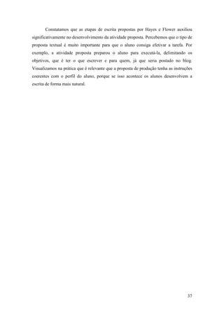 Constatamos que as etapas de escrita propostas por Hayes e Flower auxiliou
significativamente no desenvolvimento da atividade proposta. Percebemos que o tipo de
proposta textual é muito importante para que o aluno consiga efetivar a tarefa. Por
exemplo, a atividade proposta preparou o aluno para executá-la, delimitando os
objetivos, que é ter o que escrever e para quem, já que seria postado no blog.
Visualizamos na prática que é relevante que a proposta de produção tenha as instruções
coerentes com o perfil do aluno, porque se isso acontece os alunos desenvolvem a
escrita de forma mais natural.




                                                                                   37
 