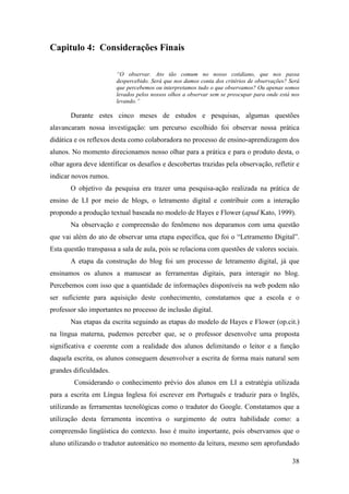 Capitulo 4: Considerações Finais

                        “O observar. Ato tão comum no nosso cotidiano, que nos passa
                        despercebido. Será que nos damos conta dos critérios de observações? Será
                        que percebemos ou interpretamos tudo o que observamos? Ou apenas somos
                        levados pelos nossos olhos a observar sem se preocupar para onde está nos
                        levando.”

       Durante estes cinco meses de estudos e pesquisas, algumas questões
alavancaram nossa investigação: um percurso escolhido foi observar nossa prática
didática e os reflexos desta como colaboradora no processo de ensino-aprendizagem dos
alunos. No momento direcionamos nosso olhar para a prática e para o produto desta, o
olhar agora deve identificar os desafios e descobertas trazidas pela observação, refletir e
indicar novos rumos.
       O objetivo da pesquisa era trazer uma pesquisa-ação realizada na prática de
ensino de LI por meio de blogs, o letramento digital e contribuir com a interação
propondo a produção textual baseada no modelo de Hayes e Flower (apud Kato, 1999).
       Na observação e compreensão do fenômeno nos deparamos com uma questão
que vai além do ato de observar uma etapa específica, que foi o “Letramento Digital”.
Esta questão transpassa a sala de aula, pois se relaciona com questões de valores sociais.
       A etapa da construção do blog foi um processo de letramento digital, já que
ensinamos os alunos a manusear as ferramentas digitais, para interagir no blog.
Percebemos com isso que a quantidade de informações disponíveis na web podem não
ser suficiente para aquisição deste conhecimento, constatamos que a escola e o
professor são importantes no processo de inclusão digital.
       Nas etapas da escrita seguindo as etapas do modelo de Hayes e Flower (op.cit.)
na língua materna, pudemos perceber que, se o professor desenvolve uma proposta
significativa e coerente com a realidade dos alunos delimitando o leitor e a função
daquela escrita, os alunos conseguem desenvolver a escrita de forma mais natural sem
grandes dificuldades.
        Considerando o conhecimento prévio dos alunos em LI a estratégia utilizada
para a escrita em Língua Inglesa foi escrever em Português e traduzir para o Inglês,
utilizando as ferramentas tecnológicas como o tradutor do Google. Constatamos que a
utilização desta ferramenta incentiva o surgimento de outra habilidade como: a
compreensão lingüística do contexto. Isso é muito importante, pois observamos que o
aluno utilizando o tradutor automático no momento da leitura, mesmo sem aprofundado

                                                                                              38
 