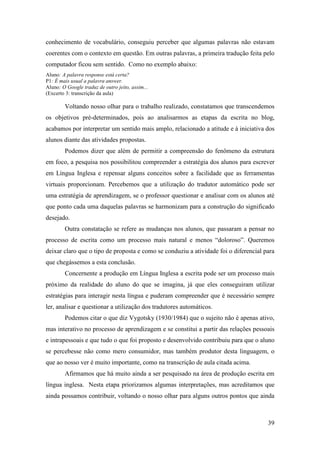 conhecimento de vocabulário, conseguiu perceber que algumas palavras não estavam
coerentes com o contexto em questão. Em outras palavras, a primeira tradução feita pelo
computador ficou sem sentido. Como no exemplo abaixo:
Aluno: A palavra response está certa?
P1: É mais usual a palavra answer.
Aluno: O Google traduz de outro jeito, assim...
(Excerto 3: transcrição da aula)

        Voltando nosso olhar para o trabalho realizado, constatamos que transcendemos
os objetivos pré-determinados, pois ao analisarmos as etapas da escrita no blog,
acabamos por interpretar um sentido mais amplo, relacionado a atitude e à iniciativa dos
alunos diante das atividades propostas.
        Podemos dizer que além de permitir a compreensão do fenômeno da estrutura
em foco, a pesquisa nos possibilitou compreender a estratégia dos alunos para escrever
em Língua Inglesa e repensar alguns conceitos sobre a facilidade que as ferramentas
virtuais proporcionam. Percebemos que a utilização do tradutor automático pode ser
uma estratégia de aprendizagem, se o professor questionar e analisar com os alunos até
que ponto cada uma daquelas palavras se harmonizam para a construção do significado
desejado.
        Outra constatação se refere as mudanças nos alunos, que passaram a pensar no
processo de escrita como um processo mais natural e menos “doloroso”. Queremos
deixar claro que o tipo de proposta e como se conduziu a atividade foi o diferencial para
que chegássemos a esta conclusão.
        Concernente a produção em Língua Inglesa a escrita pode ser um processo mais
próximo da realidade do aluno do que se imagina, já que eles conseguiram utilizar
estratégias para interagir nesta língua e puderam compreender que é necessário sempre
ler, analisar e questionar a utilização dos tradutores automáticos.
        Podemos citar o que diz Vygotsky (1930/1984) que o sujeito não é apenas ativo,
mas interativo no processo de aprendizagem e se constitui a partir das relações pessoais
e intrapessoais e que tudo o que foi proposto e desenvolvido contribuiu para que o aluno
se percebesse não como mero consumidor, mas também produtor desta linguagem, o
que ao nosso ver é muito importante, como na transcrição de aula citada acima.
        Afirmamos que há muito ainda a ser pesquisado na área de produção escrita em
língua inglesa. Nesta etapa priorizamos algumas interpretações, mas acreditamos que
ainda possamos contribuir, voltando o nosso olhar para alguns outros pontos que ainda



                                                                                      39
 