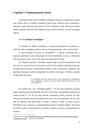 Capítulo 1: Fundamentação teórica

        O arcabouço teórico deste trabalho monográfico percorre o caminho que começa
num estudo sobre a evolução tecnológica, passa pelas reflexões sobre tecnologias e
educação e pelas reflexões sobre ensino de LE no ambiente virtual. Buscamos também
definir o gênero blog e por fim estudamos sobre o ensino de leitura e escrita em Língua
Inglesa.


        1.1 A evolução tecnológica


        A evolução no âmbito tecnológico e comunicacional promoveu mudanças e
reflexões sobre o paradigma político-social e, consequentemente, sobre o educacional.
        A democratização do acesso ao computador e à internet contribuiu para o
processo supracitado e para configuração da Era da Informação, ou seja, a informação
está ao alcance de todos, através dos meios de comunicação virtuais.
        As máquinas gigantes e limitadas cederam lugar aos microcomputadores, que
são cada vez menores, leves e com muitos recursos. Para atender à demanda comercial,
já estão disponíveis para venda modelos portáteis, como os notebooks e palmtops. São
aparelhos funcionais e podem acompanhar seu usuário a todo lugar. Conforme a citação
de Marcuschi & Xavier:

                            O computador será nos próximos anos uma necessidade tão fundamental
                           como a geladeira, o fogão ou a escova dental. (Marcuschi & Xavier: apud,
                           Araújo 2007:15).



        De acordo com o site “Liberdade Digital2”, 31% dos lares brasileiros possuem
algum modelo de microcomputador em casa e 62% desses consumidores pertencem às
classes sociais A e B. Os que não possuem computador podem acessá-lo em Lan-
houses, que são locais que comercializam por hora o uso do computador e da net. Esse
tipo de comércio tem pulverizado o acesso à internet a todas as classes sociais.
Percebemos que a internet é a grande propulsora dessa “avalanche digital”. Ela exerce
um fascínio sobre a vida das pessoas, atraindo os adultos, os jovens e, principalmente as
crianças.

2
 Disponível em: < http://liberdade.blogueisso.com/2009/01/22/cerca-de-31-dos-lares-brasileiros-possui-
computador-diz-intel/>. Acesso em 23/03/2009.

                                                                                                         4
 
