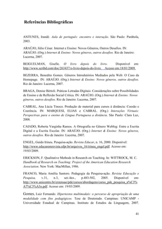 Referências Bibliográficas


ANTUNES, Irandé. Aula de português: encontro e interação. São Paulo: Parábola,
2003.

ARAÚJO, Júlio César. Internet e Ensino: Novos Gêneros, Outros Desafios. IN:
ARAÚJO. (Org.) Internet & Ensino: Novos gêneros, outros desafios. Rio de Janeiro:
Lucerna, 2007.

BEIGUELMAN, Giselle. O livro depois do livro.                    Disponível em:
http://www.scribd.com/doc/263437/o-livro-depois-do-livro. Acesso em:18/01/2009.

BEZERRA, Benedito Gomes. Gêneros Introdutórios Mediados pela Web: O Caso da
Homepage. IN: ARAÚJO. (Org.) Internet & Ensino: Novos gêneros, outros desafios.
Rio de Janeiro: Lucerna, 2007.

BRAGA, Denise Bértoli. Práticas Letradas Digitais: Considerações sobre Possibilidades
de Ensino e de Reflexão Social Crítica. IN: ARAÚJO. (Org.) Internet & Ensino: Novos
gêneros, outros desafios. Rio de Janeiro: Lucerna, 2007.

CABRAL, Ana Lúcia Tinoco. Produção de material para cursos à distância: Coesão e
Coerência. IN: MARQUESI, ELIAS e CABRAL. (Org.) Interações Virtuais:
Perspectivas para o ensino de Língua Portuguesa a distância. São Paulo: Clara Luz,
2008.

CAIADO, Roberta Varginha Ramos. A Ortografia no Gênero Weblog: Entre a Escrita
Digital e a Escrita Escolar. IN: ARAÚJO. (Org.) Internet & Ensino: Novos gêneros,
outros desafios. Rio de Janeiro: Lucerna, 2007.

ENGEL, Guido Irineu. Pesquisa-ação. Revista Educar, n. 16, 2000. Disponível:
http://www.educaremrevista.ufpr.br/arquivos_16/irineu_engel.pdf. Acesso em:
19/03/2009.

ERICKSON, F. Qualitative Methods in Research on Teaching. In: WITTROCK, M. C.
Handbook of Research on Teaching: Project of the American Education Research
Association. New York: MacMillan, 1986.

FRANCO, Maria Amélia Santoro. Pedagogia da Pesquisa-ação. Revista Educação e
Pesquisa,    v.31,    n.3,    set./dez.,   p.483-502,    2005.   Disponível   em:
http://www.unicentro.br/extensao/pde/cursos/abordagens/curso_pde_pesquisa_a%C3%
A7%C3%A3o.pdf. Acesso em: 19/03/2009.

Gomes, Luiz Fernando. Hipertextos multimodais: o percurso de apropriação de uma
modalidade com fins pedagógicos. Tese de Doutorado. Campinas: UNICAMP -
Universidade Estadual de Campinas. Instituto de Estudos da Linguagem, 2007.


                                                                                    41
 