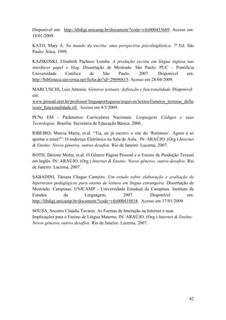 Disponível em: http://libdigi.unicamp.br/document/?code=vtls000433669. Acesso em:
18/01/2009.

KATO, Mary A. No mundo da escrita: uma perspectiva psicolingüística. 7ª Ed. São
Paulo: Ática, 1999.

KAZIKOSKI, Elisabeth Pacheco Lomba. A produção escrita em língua inglesa nas
interfaces papel e blog. Dissertação de Mestrado. São Paulo: PUC – Pontifícia
Universidade       Católica       de    São     Paulo,    2007.    Disponível em:
http://biblioteca.universia.net/ficha.do?id=29696815. Acesso em 28/04/2009.

MARCUSCHI, Luiz Antonio. Gêneros textuais: definição e funcionalidade. Disponível
em:
www.proead.unit.br/professor/linguaportuguesa/arquivos/textos/Generos_textuias_defin
icoes_funcionalidade.rtf. Acesso em 4/3/2009.

PCNs EM - Parâmetros Curriculares Nacionais. Linguagens Códigos e suas
Tecnologias. Brasília: Secretaria de Educação Básica, 2006.

RIBEIRO, Marcia Maria; et.al. “Tia, eu já escrevi o site do ‘Rotimeio’. Agora é só
apertar o enter?”: O endereço Eletrônico na Sala de Aula. IN: ARAÚJO. (Org.) Internet
& Ensino: Novos gêneros, outros desafios. Rio de Janeiro: Lucerna, 2007.

ROTH, Désirée Motta; et.al. O Gênero Página Pessoal e o Ensino de Produção Textual
em Inglês. IN: ARAÚJO. (Org.) Internet & Ensino: Novos gêneros, outros desafios. Rio
de Janeiro: Lucerna, 2007.

SABADINI, Tâmara Chagas Carneiro. Um estudo sobre elaboração e avaliação de
hipertextos pedagógicos para ensino de leitura em língua estrangeira. Dissertação de
Mestrado. Campinas: UNICAMP - Universidade Estadual de Campinas. Instituto de
Estudos            da        Linguagem,         2007.        Disponível          em:
http://libdigi.unicamp.br/document/?code=vtls000418818. Acesso em 17/01/2009.

SOUSA, Socorro Claúdia Tavares. As Formas de Interação na Internet e suas
Implicações para o Ensino de Língua Materna. IN: ARAÚJO. (Org.) Internet & Ensino:
Novos gêneros, outros desafios. Rio de Janeiro: Lucerna, 2007.




                                                                                  42
 