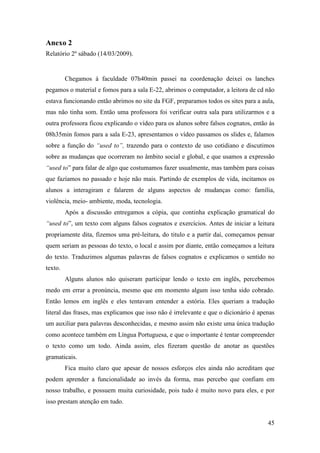 Anexo 2
Relatório 2º sábado (14/03/2009).


         Chegamos à faculdade 07h40min passei na coordenação deixei os lanches
pegamos o material e fomos para a sala E-22, abrimos o computador, a leitora de cd não
estava funcionando então abrimos no site da FGF, preparamos todos os sites para a aula,
mas não tinha som. Então uma professora foi verificar outra sala para utilizarmos e a
outra professora ficou explicando o vídeo para os alunos sobre falsos cognatos, então às
08h35min fomos para a sala E-23, apresentamos o vídeo passamos os slides e, falamos
sobre a função do “used to”, trazendo para o contexto de uso cotidiano e discutimos
sobre as mudanças que ocorreram no âmbito social e global, e que usamos a expressão
“used to” para falar de algo que costumamos fazer usualmente, mas também para coisas
que fazíamos no passado e hoje não mais. Partindo de exemplos de vida, incitamos os
alunos a interagiram e falarem de alguns aspectos de mudanças como: família,
violência, meio- ambiente, moda, tecnologia.
         Após a discussão entregamos a cópia, que continha explicação gramatical do
“used to”, um texto com alguns falsos cognatos e exercícios. Antes de iniciar a leitura
propriamente dita, fizemos uma pré-leitura, do titulo e a partir daí, começamos pensar
quem seriam as pessoas do texto, o local e assim por diante, então começamos a leitura
do texto. Traduzimos algumas palavras de falsos cognatos e explicamos o sentido no
texto.
         Alguns alunos não quiseram participar lendo o texto em inglês, percebemos
medo em errar a pronúncia, mesmo que em momento algum isso tenha sido cobrado.
Então lemos em inglês e eles tentavam entender a estória. Eles queriam a tradução
literal das frases, mas explicamos que isso não é irrelevante e que o dicionário é apenas
um auxiliar para palavras desconhecidas, e mesmo assim não existe uma única tradução
como acontece também em Língua Portuguesa, e que o importante é tentar compreender
o texto como um todo. Ainda assim, eles fizeram questão de anotar as questões
gramaticais.
         Fica muito claro que apesar de nossos esforços eles ainda não acreditam que
podem aprender a funcionalidade ao invés da forma, mas percebo que confiam em
nosso trabalho, e possuem muita curiosidade, pois tudo é muito novo para eles, e por
isso prestam atenção em tudo.


                                                                                      45
 