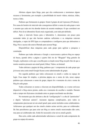 Abrimos alguns tipos blogs, para que eles conhecessem e mostramos alguns
recursos e ferramentas, por exemplo: a possibilidade de inserir vídeos, músicas, slides,
textos e links.
       Pedimos que formassem os grupos: foram 6 grupos de até 6 pessoas (29 alunos).
Por causa do horário do intervalo não conseguimos definir o nome de cada grupo e nem
o assunto que cada um iria abordar dentro do assunto mudanças. O que considerei um
déficit. Pois lá no laboratório ficaria mais organizado, com tudo pré-definido.
       Após o intervalo fomos para o laboratório 1, demoramos um pouco para
acomodar todos já que não haviam cadeiras suficientes e as máquinas estavam
desligadas, o rapaz do DTI ligou os computadores e configurou para que abríssemos o
blog. Pois o acesso não estava liberado para acessar blogs.
       Disponibilizar duas máquinas para cada grupo para agilizar a pesquisa e
construção.
       Pedimos que todos abrissem o Google e escrevessem a palavra blog no espaço
de busca, quando abriu a página o quarto link era do “Blogspot” blog gratuito da
Google, explicamos a eles que a escolha para a criação nesse blog era pelo fato de que a
muitos usuários possuem um email gmail, Orkut, Yahoo, ou hotmail.
       Todos abriram a pagina do blog, pedimos que 1 componente de cada grupo que
já tivesse uma conta email Google ficasse como administrador do grupo.
       Em seguida pedimos que todos colocassem os emails e senha no espaço de
login. Essa etapa foi simples, a próxima página era o nome de tela, nesse espaço
pedimos que colocassem o nome do grupo, depois foi o momento de criar o nome do
blog de cada grupo.
       Todos colocaram os nomes e clicavam em disponibilidade, se o nome estivesse
disponível o blog estava pronto, então era o momento de escolher o modelo. Durante
todo o tempo nós ficávamos circulando entre os grupos auxiliando nas dúvidas.
       No momento que eles abriram a aba de “configurações” e a aba de “permissões”
e depois “adicionar autores”, iniciaram algumas complicações, pois todos os
componentes precisavam ter um email gmail, para serem incluídos como colaboradores.
Achávamos que qualquer um dos emails citados acima serviria, para ser colaborador.
De fato percebemos que para criar um blog os outros emails mencionados dão certo,
mas para ser colaborador não. Então foi necessário criar novos emails gmails.
       Deu certo, então cada administrador adicionava o email de cada componente do
grupo no espaço de autores.

                                                                                     46
 