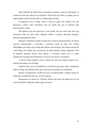 Nesse intervalo de tempo fomos colocando no quadro o nome de cada grupo e o
assunto do texto que cada um iria pesquisar. Passávamos por todos os grupos, pois os
alunos tinham muitas dúvidas sobre as configurações do blog.
       Conseguimos criar 5 blogs. Faltou o blog do grupo das crianças eles não
possuíam o gmail, então orientamos criar um gmail para que na próxima aula
construíssemos o blog.
       Não pedimos que eles postassem o texto ainda, mas por outro lado achei que
deveríamos falar do texto como: delimitar melhor o assunto, direcionar pesquisa,
delimitar quantidade de linhas.
       Pegamos o endereço de todos os blogs para visitar-los posteriormente. Os alunos
estavam entusiasmados e motivados e gostaram muito da aula, eles tiveram
dificuldades, pois todos sem exceção não sabiam criar um blog e não tinham costume de
visitar blogs, mas sabiam que se tratava de um diário pessoal, muitos elogiaram o fato
de poderem aprender através desse gênero. E trocaram emails com os outros
componentes do grupo para finalizarem o processo de convites e aceitações.
       A aula foi muito produtiva, pois os alunos por mais que tinham contato com a
internet não sabiam criar um blog.
       Podemos dizer que foi satisfatório no sentido de que quase todos conseguiram
efetivar o blog, mas podemos dizer que o processo de aceitação foi complicado.
       Quanto a configuração, escolha do nome, do administrador, o próprio grupo foi
autônomo e escolheram entre eles sem divergência.
       Dispensamos os alunos às 11h35min, falamos que aula será apenas dia 28, por
causa do feriado. O blog dos alunos segue em anexo.




                                                                                   47
 