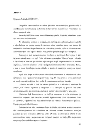Anexo 4

Relatório 7 sábado (09/05/2009).


       Chegamos à faculdade às 07h50min passamos na coordenação, pedimos que a
coordenadora providenciasse a abertura do laboratório enquanto nós reuniríamos os
alunos na sala de aula.
       Então às 08h20min fomos para o laboratório, porém deixamos anotado na lousa
que estávamos no laboratório.
       No laboratório abrimos os computadores no blog das professoras, (interenglish)
e distribuímos os grupos, como de costume, duas máquinas para cada grupo. O
computador destinado às professoras não estava funcionando, então só utilizamos esse
computador para abrir o plano de aula para garantir que cada etapa fosse cumprida.
       Iniciamos a aula cumprimentando os alunos e explicando brevemente o que
faríamos naquela aula e por quê. Então iniciamos mostrando o “Humor” sobre violência
e discutimos os motivos que levaram o personagem a agir daquela maneira, se isso era
engraçado. Também refletimos sobre o comportamento humano face à violência diária,
e que o medo transforma nossas atitudes a ponto de negarmos socorro ao nosso
semelhante.
       Após essa etapa de brainstorm (dar idéias) começamos a apresentar os links
referentes a aula e que estavam disponíveis no blog. Os links eram de apoio gramatical
de simple past, dicionário on line, trecho de reportagem e um texto literário.
        Primeiro abrimos o link do insumo gramatical e explicamos a estrutura do
simple past, verbos regulares e irregulares e a formação do passado em cada
circunstância, então explicamos a estrutura da narrativa e os marcadores temporais.
       Abrimos o link da reportagem em Inglês e mostramos o trecho pontuando os
marcadores temporais e os verbos no passado, depois abrimos o link do conto de fadas
da Cinderela, e pedimos que eles identificassem os verbos e marcadores no passado.
Eles prontamente identificaram.
       Orientamos que eles contassem alguns episódios curtos que aconteceram com
eles ou com alguém que eles conhecem e nós contamos também, dentro desta interação
pedimos que eles abrissem o editor de textos (Word) e escolhessem a estória de um
componente do grupo e escrevessem em português e depois em inglês. Eles escreveram
em português e então fomos para o intervalo.

                                                                                      49
 