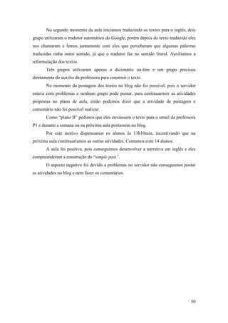 No segundo momento da aula iniciamos traduzindo os textos para o inglês, dois
grupo utilizaram o tradutor automático do Google, porém depois do texto traduzido eles
nos chamaram e lemos juntamente com eles que perceberam que algumas palavras
traduzidas tinha outro sentido, já que o tradutor faz no sentido literal. Auxiliamos a
reformulação dos textos.
       Três grupos utilizaram apenas o dicionário on-line e um grupo precisou
diretamente do auxilio da professora para construir o texto.
       No momento da postagem dos textos no blog não foi possível, pois o servidor
estava com problemas e nenhum grupo pode postar, para continuarmos as atividades
propostas no plano de aula, então podemos dizer que a atividade de postagem e
comentário não foi possível realizar.
       Como “plano B” pedimos que eles enviassem o texto para o email da professora
P1 e durante a semana ou na próxima aula postassem no blog.
       Por este motivo dispensamos os alunos às 11h10min, incentivando que na
próxima aula continuaríamos as outras atividades. Contamos com 14 alunos.
       A aula foi positiva, pois conseguimos desenvolver a narrativa em inglês e eles
compreenderam a construção do “simple past”.
       O aspecto negativo foi devido a problemas no servidor não conseguimos postar
as atividades no blog e nem fazer os comentários.




                                                                                   50
 
