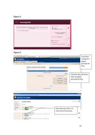 Figura 4:




Figura 5:

                                               Local para
                                               configurar a
                                               página
                                               principal do
                                               blog



                                 Utilizado para adicionar
                                 links na página
                                 principal do blog




            Para adicionar links é só
            clicar nessa ferramenta.




                                             59
 