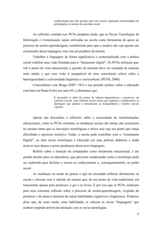 conhecimento por elas gerado, pois esse acesso representa oportunidades de
                         participação ou mesmo de ascensão social.


          As reflexões contidas nos PCNs propõem ainda, que as Novas Tecnologias de
Informação e Comunicação sejam utilizadas na escola como ferramenta de apoio ao
processo de ensino-aprendizagem, contribuindo para que o usuário não seja apenas um
consumidor dessa linguagem, mas sim um produtor da mesma.
          Trabalhar a linguagem de forma significativa e contextualizada com a prática
social viabiliza uma visão ilimitada para o “letramento digital”. Os PCNs reforçam que,
sob o ponto de vista educacional, a questão da inclusão deve ser estudada de maneira
mais ampla e que essa visão é inseparável de uma consciência crítica sobre a
heterogeneidade e a diversidade lingüística e sociocultural. (PCNS, 2006).
          Concordamos com Braga (2007: 181) e sua posição política sobre a educação
com base em Paulo Freire nos anos 60, e afirmamos que:

                         É necessário ir além do ensino de saberes hegemônicos, e promover, no
                         contexto escolar, uma reflexão social critica que explicite e problematize as
                         ideologias que apóiam e naturalizam as desigualdades e tensões sociais
                         vigentes.



          Apesar das discussões e reflexões sobre a necessidade de transformações
educacionais, como os PCNs orientam, as mudanças sociais são lentas, não acontecem
no mesmo ritmo que as inovações tecnológicas e talvez este seja um ponto que esteja
dificultado o processo inclusivo. Então, a escola pode contribuir com o “Letramento
Digital”, ao aliar novas tecnologias e educação em suas práticas didáticas e ainda
motivar seus alunos a serem produtores dessa nova linguagem.
          Refletir sobre a inserção do computador como ferramenta educacional, é um
grande desafio para os educadores, que precisam compreender como a tecnologia pode
ser explorada para facilitar o acesso ao conhecimento e, consequentemente, ao poder
social.
          As mudanças no modo de pensar e agir da sociedade refletem diretamente na
escola e chocam com o método de ensinar que, de um ponto de vista tradicional, era
transmitido apenas pelo professor, o giz e os livros. É por isso que os PCNs sinalizam
para uma constante reflexão sobre o processo de ensino-aprendizagem, exigindo do
professor e do aluno o domínio de outras habilidades cognitivas e lingüísticas. Podemos
dizer que, de certo modo, estas habilidades se referem às novas “linguagens” que
acabam surgindo através da interação com as novas tecnologias.
                                                                                                    6
 