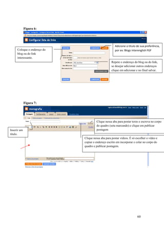 Figura 6:




                                                      Adicione o titulo de sua preferência,
     Coloque o endereço do                            por ex: Blogs interenglish FGF
     blog ou do link
     interessante.
                                                   Repete o endereço do blog ou do link,
                                                   se desejar adicionar outros endereços
                                                   clique em adicionar e no final salvar.




             Figura 7:




                                      Clique nessa aba para postar texto e escreva no corpo
                                      do quadro (seta marcando) e clique em publicar
Inserir um                            postagem
título.
                             Clique nessa aba para postar vídeos. É só escolher o vídeo e
                             copiar o endereço escrito em incorporar e colar no corpo do
                             quadro e publicar postagem.




                                                                        60
 