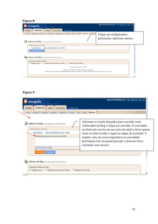 Figura 8:



                         Clique em configurações-
                         permissões- adicionar autores.




Figura 9:




            Adicionar os emails desejados para convidar como
            colaborador do blog e clique em convidar. O convidado
            receberá um convite em sua caixa de email e dever apenas
            clicar no link enviado e seguir as etapas de aceitação. É
            simples, mas em nossa experiência os convidados
            precisaram criar um gmail para que o processo fosse
            concluído com sucesso.




                                                      61
 