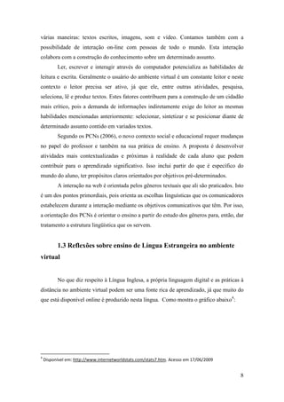 várias maneiras: textos escritos, imagens, som e vídeo. Contamos também com a
possibilidade de interação on-line com pessoas de todo o mundo. Esta interação
colabora com a construção do conhecimento sobre um determinado assunto.
          Ler, escrever e interagir através do computador potencializa as habilidades de
leitura e escrita. Geralmente o usuário do ambiente virtual é um constante leitor e neste
contexto o leitor precisa ser ativo, já que ele, entre outras atividades, pesquisa,
seleciona, lê e produz textos. Estes fatores contribuem para a construção de um cidadão
mais crítico, pois a demanda de informações indiretamente exige do leitor as mesmas
habilidades mencionadas anteriormente: selecionar, sintetizar e se posicionar diante de
determinado assunto contido em variados textos.
          Segundo os PCNs (2006), o novo contexto social e educacional requer mudanças
no papel do professor e também na sua prática de ensino. A proposta é desenvolver
atividades mais contextualizadas e próximas à realidade de cada aluno que podem
contribuir para o aprendizado significativo. Isso inclui partir do que é específico do
mundo do aluno, ter propósitos claros orientados por objetivos pré-determinados.
          A interação na web é orientada pelos gêneros textuais que ali são praticados. Isto
é um dos pontos primordiais, pois orienta as escolhas linguísticas que os comunicadores
estabelecem durante a interação mediante os objetivos comunicativos que têm. Por isso,
a orientação dos PCNs é orientar o ensino a partir do estudo dos gêneros para, então, dar
tratamento a estrutura lingüística que os servem.


          1.3 Reflexões sobre ensino de Língua Estrangeira no ambiente
virtual


          No que diz respeito à Língua Inglesa, a própria linguagem digital e as práticas à
distância no ambiente virtual podem ser uma fonte rica de aprendizado, já que muito do
que está disponível online é produzido nesta língua. Como mostra o gráfico abaixo4:




4
    Disponível em: http://www.internetworldstats.com/stats7.htm. Acesso em 17/06/2009


                                                                                          8
 