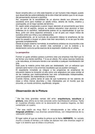 Quien enseña arte a un niño está forjando un ser humano más integral, puesto
que desarrolla las potencialidades de la otra mitad del cerebro que no se ocupa
del pensamiento racional o científico.
Así, ocuparse de la sensibilidad de un alumno desde sus primeros años
escolares sirve para moldear un adulto crítico, abierto de mente, creativo y
cosmopolita, en el mejor sentido del término.
En Japón están empezando a poner mayor atención al conocimiento que tiene
que ver con el espíritu, porque su sistema educativo crea alumnos si bien
brillantes en lo científico, radicalmente pobres en su espiritualidad, lo que los
lleva, junto con otros aspectos ominosos, a ser el país con mayor índice de
suicidios entre sus niños y sus adolescentes.
Inexplicablemente, en la currícula de educación básica la enseñanza de las
artes ha pasado a ocupar un plano más bien secundario, si no es que ha sido
ignorada completamente.
Desde el propio sistema normalista, la enseñanza artística se circunscribe a las
danzas folklóricas en su versión más comercial y con la oratoria y la
declamación como la quinta esencia de la expresión creativa de un artista.
La perspectiva
Formar un gusto artístico parece a primera vista una empresa más fácil que la
de formar una mente científica. Y lo es en efecto. Por varias razones históricas
y de naturaleza, el mexicano tiende a ser sensible a cualquier manifestación del
arte.
Está pues la materia prima lista para ser desbastada, con un esfuerzo que
siempre será menor a los enormes resultados que se pueden conseguir.
El expediente inmediato es integrar a los programas de enseñanza de
educación básica la iniciación al arte como una asignatura con peso similar al
de las materias que tradicionalmente han sido consideradas indispensables,
como el español, las matemáticas o la historia.
Cuando menos, podría darse el caso de que tuviéramos en los salones de
clase a niños menos aburridos y más interesados por el mundo que los
circunda, un mundo armónico, equilibrado, singular.
Observación de la Pintura
De las tres grandes ramas del arte: arquitectura, escultura y
pintura, esta última es la más conocida como manifestación artística. Tanto
en muestras oficiales como en la decoración de nuestros hogares, es fácil
contemplar un cuadro.
Por esa razón es muy fácil ir introduciendo a los niños en el
lenguaje pictórico y sus diversas características, con independencia de su
valoración artística.
El lugar sobre el que se realiza la pintura se le llama SOPORTE; ha variado
mucho a través el tiempo y en todas las épocas han sido diversos según el
lugar o el destino que se diese a la pintura.
 