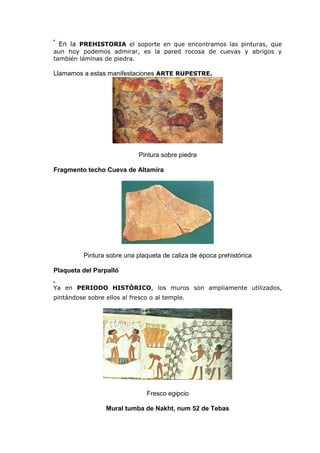 En la PREHISTORIA el soporte en que encontramos las pinturas, que
aun hoy podemos admirar, es la pared rocosa de cuevas y abrigos y
también láminas de piedra.
Llamamos a estas manifestaciones ARTE RUPESTRE.
Pintura sobre piedra
Fragmento techo Cueva de Altamira
Pintura sobre una plaqueta de caliza de época prehistórica
Plaqueta del Parpalló
Ya en PERIODO HISTÓRICO, los muros son ampliamente utilizados,
pintándose sobre ellos al fresco o al temple.
Fresco egipcio
Mural tumba de Nakht, num 52 de Tebas
 