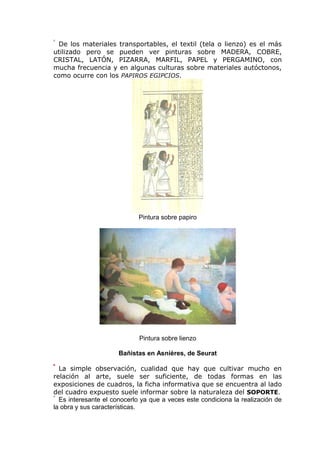 De los materiales transportables, el textil (tela o lienzo) es el más
utilizado pero se pueden ver pinturas sobre MADERA, COBRE,
CRISTAL, LATÓN, PIZARRA, MARFIL, PAPEL y PERGAMINO, con
mucha frecuencia y en algunas culturas sobre materiales autóctonos,
como ocurre con los PAPIROS EGIPCIOS.
Pintura sobre papiro
Pintura sobre lienzo
Bañistas en Asnières, de Seurat
La simple observación, cualidad que hay que cultivar mucho en
relación al arte, suele ser suficiente, de todas formas en las
exposiciones de cuadros, la ficha informativa que se encuentra al lado
del cuadro expuesto suele informar sobre la naturaleza del SOPORTE.
Es interesante el conocerlo ya que a veces este condiciona la realización de
la obra y sus características.
 