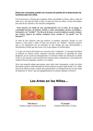 Estos dos conceptos pueden ser el punto de partida de la observación de
la pintura para los niños.
Con la inocencia y frescura que cualquier artista consolidado se desea, niños y niñas de
entre tres y seis años de edad, se dan a la tarea de crear sus obras, a través del tiempo,
provistas de un colorido y una emoción contagiantes.
“Esta muestra nos habla de una experimentación con el color, de un juego, de
creatividad inocente, de jardines violetas y cielos anaranjados, formas escondidas y
hermanitos con “vestidos”. Nos lleva de la mano a nuestra infancia cuando creíamos
que éramos capaces de realizar cualquier tarea, cuando el “no puedo” era “lo
intentaré”.”.
El valor de este esfuerzo, más que artístico, es humano, educativo. Porque no solo
instruye a estos niños y niñas, lo hace con nosotros, los “adultos”. Abrimos nuestros
ojos y nos detenemos por un momento en este mundo que gira descontrolado y
descubrimos lo bello que aún existe y de lo que alguna vez fuimos parte.
Y es que con el paso del tiempo nos volvemos más “cuadrados”, el concepto de belleza
se deforma en nuestra mente, conforme crecemos perdemos la capacidad de soñar
despiertos, de ser creativos principalmente si no hemos tenido una formación en donde
el arte se nos muestre como una forma de expresar ideas, sentimientos y una manera de
explorar diversos lenguajes visuales y no visuales.
Sirva este pequeño trabajo para apoyar, pero sobre todo, homenajear a todos los niños
del mundo, quienes están haciendo de nuestro planeta un mejor lugar donde vivir. Sobre
todo en un futuro cercano, cuando estas generaciones se encarguen de una vez por todas
de enderezar el “barco” que tan negligentemente les estamos dejando a la deriva.
Las Artes en los Niños...
"Mis Flores"
Tamara Campos Carmona (4 años)
"El Jardín"
Estefanía Mora Ruiz (5 años)
 