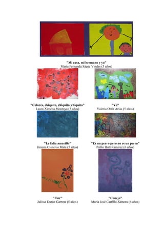 "Mi casa, mi hermano y yo"
María Fernanda Sáenz Vindas (5 años)
"Colores, chiquito, chiquito, chiquito"
Laura Ximena Montoya (5 años)
"Yo"
Valeria Ortiz Arias (5 años)
"Le falta amarillo"
Jimena Cisneros Mata (5 años)
"Es un perro pero no es un perro"
Pablo Hutt Ramírez (6 años)
"Flor"
Julissa Durán Garrote (5 años)
"Conejo"
María José Carrillo Zamora (6 años)
 