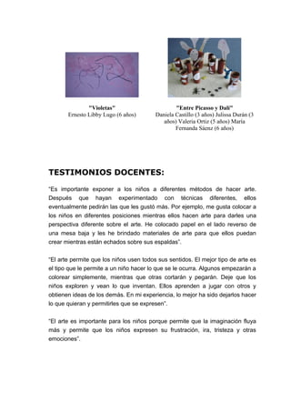"Violetas"
Ernesto Libby Lugo (6 años)
"Entre Picasso y Dalí"
Daniela Castillo (3 años) Julissa Durán (3
años) Valeria Ortiz (5 años) María
Fernanda Sáenz (6 años)
TESTIMONIOS DOCENTES:
“Es importante exponer a los niños a diferentes métodos de hacer arte.
Después que hayan experimentado con técnicas diferentes, ellos
eventualmente pedirán las que les gustó más. Por ejemplo, me gusta colocar a
los niños en diferentes posiciones mientras ellos hacen arte para darles una
perspectiva diferente sobre el arte. He colocado papel en el lado reverso de
una mesa baja y les he brindado materiales de arte para que ellos puedan
crear mientras están echados sobre sus espaldas”.
“El arte permite que los niños usen todos sus sentidos. El mejor tipo de arte es
el tipo que le permite a un niño hacer lo que se le ocurra. Algunos empezarán a
colorear simplemente, mientras que otras cortarán y pegarán. Deje que los
niños exploren y vean lo que inventan. Ellos aprenden a jugar con otros y
obtienen ideas de los demás. En mi experiencia, lo mejor ha sido dejarlos hacer
lo que quieran y permitirles que se expresen”.
“El arte es importante para los niños porque permite que la imaginación fluya
más y permite que los niños expresen su frustración, ira, tristeza y otras
emociones”.
 