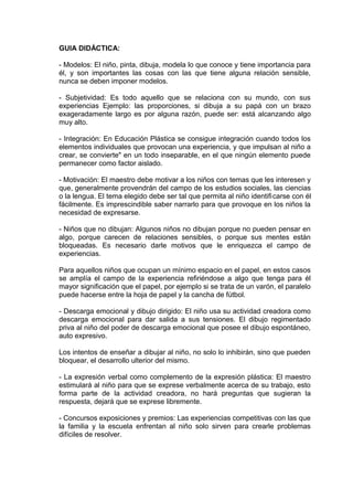 GUIA DIDÁCTICA:
- Modelos: El niño, pinta, dibuja, modela lo que conoce y tiene importancia para
él, y son importantes las cosas con las que tiene alguna relación sensible,
nunca se deben imponer modelos.
- Subjetividad: Es todo aquello que se relaciona con su mundo, con sus
experiencias Ejemplo: las proporciones, si dibuja a su papá con un brazo
exageradamente largo es por alguna razón, puede ser: está alcanzando algo
muy alto.
- Integración: En Educación Plástica se consigue integración cuando todos los
elementos individuales que provocan una experiencia, y que impulsan al niño a
crear, se convierte" en un todo inseparable, en el que ningún elemento puede
permanecer como factor aislado.
- Motivación: El maestro debe motivar a los niños con temas que les interesen y
que, generalmente provendrán del campo de los estudios sociales, las ciencias
o la lengua. El tema elegido debe ser tal que permita al niño identificarse con él
fácilmente. Es imprescindible saber narrarlo para que provoque en los niños la
necesidad de expresarse.
- Niños que no dibujan: Algunos niños no dibujan porque no pueden pensar en
algo, porque carecen de relaciones sensibles, o porque sus mentes están
bloqueadas. Es necesario darle motivos que le enriquezca el campo de
experiencias.
Para aquellos niños que ocupan un mínimo espacio en el papel, en estos casos
se amplía el campo de la experiencia refiriéndose a algo que tenga para él
mayor significación que el papel, por ejemplo si se trata de un varón, el paralelo
puede hacerse entre la hoja de papel y la cancha de fútbol.
- Descarga emocional y dibujo dirigido: El niño usa su actividad creadora como
descarga emocional para dar salida a sus tensiones. El dibujo regimentado
priva al niño del poder de descarga emocional que posee el dibujo espontáneo,
auto expresivo.
Los intentos de enseñar a dibujar al niño, no solo lo inhibirán, sino que pueden
bloquear, el desarrollo ulterior del mismo.
- La expresión verbal como complemento de la expresión plástica: El maestro
estimulará al niño para que se exprese verbalmente acerca de su trabajo, esto
forma parte de la actividad creadora, no hará preguntas que sugieran la
respuesta, dejará que se exprese libremente.
- Concursos exposiciones y premios: Las experiencias competitivas con las que
la familia y la escuela enfrentan al niño solo sirven para crearle problemas
difíciles de resolver.
 
