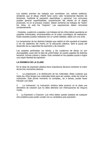 Los adultos premian los trabajos que consideran con valores estéticos,
olvidando que el dibujo infantil tiene como valor fundamental liberarlo de
tensiones, mediante la expresión espontánea y personal. Los concursos
pueden generar superficialidad, concentración del interés en el objeto
producido, no en el proceso creador. Deben exhibirse los trabajos de "todos"
los niños, no solo los "mejores". Las exposiciones deben renovarse
constantemente.
- Carpetas, cuadernos y papeles: Los trabajos de los niños deben guardarse en
carpetas individuales, enumerandólos en el orden cronológico de realización.
Estas carpetas pueden realizarse con un cartón doblado, atado con una cinta.
La comparación de los distintos trabajos que realizó el niño ayudará al maestro
a ver los adelantos del mismo en la educación plástica, dará la pauta del
desarrollo de su capacidad de expresión y de creación.
Las carpetas perforadas, los blocks, y los cuadernos de dibujo no son
aconsejables, pues dan la idea de uniformidad, se usarán papeles de distintos
tamaños, formas colores y clases. Esta variedad en los papeles ayuda a lograr
una mayor libertad de expresión.
LA DINÁMICA DE LA CLASE:
En la clase de expresión plástica tiene importancia decisiva mantener el orden
de los tres momentos básicos:
1. La preparación y la distribución de los materiales: Debe cuidarse que
todos los niños tengan sus materiales listos para ser usados, antes de iniciar la
motivación. Este primer momento no completa_ do a tiempo, puede hacer
fracasar una clase.
2. La motivación: La motivación artística debe producir en la clase una
atmósfera de creación que no debe alterarse con interrupciones de ninguna
índole.
3. La Expresión o Creación: Los niños deben quedar aislados de cualquier
otro problema para poder cumplir con su verdadera auto expresión.
 