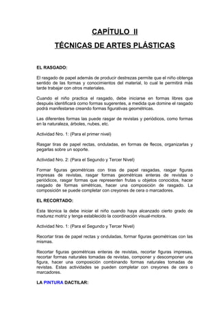 CAPÍTULO II
TÉCNICAS DE ARTES PLÁSTICAS
EL RASGADO:
El rasgado de papel además de producir destrezas permite que el niño obtenga
sentido de las formas y conocimientos del material, lo cual le permitirá más
tarde trabajar con otros materiales.
Cuando el niño practica el rasgado, debe iniciarse en formas libres que
después identificará como formas sugerentes, a medida que domine el rasgado
podrá manifestarse creando formas figurativas geométricas.
Las diferentes formas las puede rasgar de revistas y periódicos, como formas
en la naturaleza, árboles, nubes, etc.
Actividad Nro. 1: (Para el primer nivel)
Rasgar tiras de papel rectas, onduladas, en formas de flecos, organizarlas y
pegarlas sobre un soporte.
Actividad Nro. 2: (Para el Segundo y Tercer Nivel)
Formar figuras geométricas con tiras de papel rasgadas, rasgar figuras
impresas de revistas, rasgar formas geométricas enteras de revistas o
periódicos, rasgar formas que representen frutas u objetos conocidos, hacer
rasgado de formas simétricas, hacer una composición de rasgado. La
composición se puede completar con creyones de cera o marcadores.
EL RECORTADO:
Esta técnica la debe iniciar el niño cuando haya alcanzado cierto grado de
madurez motriz y tenga establecido la coordinación visual-motora.
Actividad Nro. 1: (Para el Segundo y Tercer Nivel)
Recortar tiras de papel rectas y onduladas, formar figuras geométricas con las
mismas.
Recortar figuras geométricas enteras de revistas, recortar figuras impresas,
recortar formas naturales tomadas de revistas, componer y descomponer una
figura, hacer una composición combinando formas naturales tomadas de
revistas. Estas actividades se pueden completar con creyones de cera o
marcadores.
LA PINTURA DACTILAR:
 