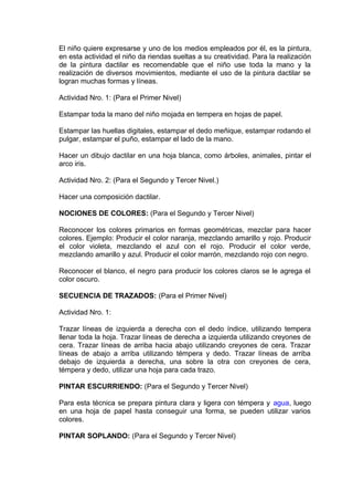 El niño quiere expresarse y uno de los medios empleados por él, es la pintura,
en esta actividad el niño da riendas sueltas a su creatividad. Para la realización
de la pintura dactilar es recomendable que el niño use toda la mano y la
realización de diversos movimientos, mediante el uso de la pintura dactilar se
logran muchas formas y líneas.
Actividad Nro. 1: (Para el Primer Nivel)
Estampar toda la mano del niño mojada en tempera en hojas de papel.
Estampar las huellas digitales, estampar el dedo meñique, estampar rodando el
pulgar, estampar el puño, estampar el lado de la mano.
Hacer un dibujo dactilar en una hoja blanca, como árboles, animales, pintar el
arco iris.
Actividad Nro. 2: (Para el Segundo y Tercer Nivel.)
Hacer una composición dactilar.
NOCIONES DE COLORES: (Para el Segundo y Tercer Nivel)
Reconocer los colores primarios en formas geométricas, mezclar para hacer
colores. Ejemplo: Producir el color naranja, mezclando amarillo y rojo. Producir
el color violeta, mezclando el azul con el rojo. Producir el color verde,
mezclando amarillo y azul. Producir el color marrón, mezclando rojo con negro.
Reconocer el blanco, el negro para producir los colores claros se le agrega el
color oscuro.
SECUENCIA DE TRAZADOS: (Para el Primer Nivel)
Actividad Nro. 1:
Trazar líneas de izquierda a derecha con el dedo índice, utilizando tempera
llenar toda la hoja. Trazar líneas de derecha a izquierda utilizando creyones de
cera. Trazar líneas de arriba hacia abajo utilizando creyones de cera. Trazar
líneas de abajo a arriba utilizando témpera y dedo. Trazar líneas de arriba
debajo de izquierda a derecha, una sobre la otra con creyones de cera,
témpera y dedo, utilizar una hoja para cada trazo.
PINTAR ESCURRIENDO: (Para el Segundo y Tercer Nivel)
Para esta técnica se prepara pintura clara y ligera con témpera y agua, luego
en una hoja de papel hasta conseguir una forma, se pueden utilizar varios
colores.
PINTAR SOPLANDO: (Para el Segundo y Tercer Nivel)
 