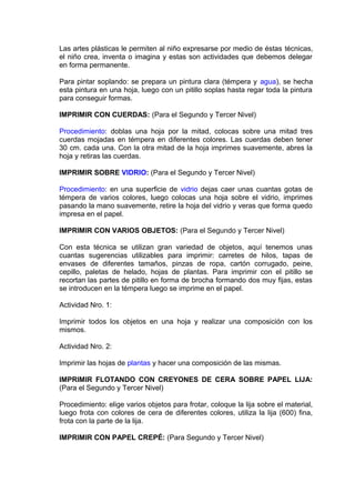 Las artes plásticas le permiten al niño expresarse por medio de éstas técnicas,
el niño crea, inventa o imagina y estas son actividades que debemos delegar
en forma permanente.
Para pintar soplando: se prepara un pintura clara (témpera y agua), se hecha
esta pintura en una hoja, luego con un pitillo soplas hasta regar toda la pintura
para conseguir formas.
IMPRIMIR CON CUERDAS: (Para el Segundo y Tercer Nivel)
Procedimiento: doblas una hoja por la mitad, colocas sobre una mitad tres
cuerdas mojadas en témpera en diferentes colores. Las cuerdas deben tener
30 cm. cada una. Con la otra mitad de la hoja imprimes suavemente, abres la
hoja y retiras las cuerdas.
IMPRIMIR SOBRE VIDRIO: (Para el Segundo y Tercer Nivel)
Procedimiento: en una superficie de vidrio dejas caer unas cuantas gotas de
témpera de varios colores, luego colocas una hoja sobre el vidrio, imprimes
pasando la mano suavemente, retire la hoja del vidrio y veras que forma quedo
impresa en el papel.
IMPRIMIR CON VARIOS OBJETOS: (Para el Segundo y Tercer Nivel)
Con esta técnica se utilizan gran variedad de objetos, aquí tenemos unas
cuantas sugerencias utilizables para imprimir: carretes de hilos, tapas de
envases de diferentes tamaños, pinzas de ropa, cartón corrugado, peine,
cepillo, paletas de helado, hojas de plantas. Para imprimir con el pitillo se
recortan las partes de pitillo en forma de brocha formando dos muy fijas, estas
se introducen en la témpera luego se imprime en el papel.
Actividad Nro. 1:
Imprimir todos los objetos en una hoja y realizar una composición con los
mismos.
Actividad Nro. 2:
Imprimir las hojas de plantas y hacer una composición de las mismas.
IMPRIMIR FLOTANDO CON CREYONES DE CERA SOBRE PAPEL LIJA:
(Para el Segundo y Tercer Nivel)
Procedimiento: elige varios objetos para frotar, coloque la lija sobre el material,
luego frota con colores de cera de diferentes colores, utiliza la lija (600) fina,
frota con la parte de la lija.
IMPRIMIR CON PAPEL CREPÉ: (Para Segundo y Tercer Nivel)
 