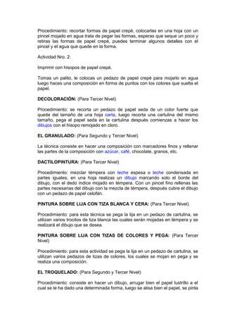 Procedimiento: recortar formas de papel crepé, colocarlas en una hoja con un
pincel mojado en agua trata de pegar las formas, esperas que seque un poco y
retiras las formas de papel crepé, puedes terminar algunos detalles con el
pincel y el agua que quede en la forma.
Actividad Nro. 2:
Imprimir con hisopos de papel crepé.
Tomas un palito, le colocas un pedazo de papel crepé para mojarlo en agua
luego haces una composición en forma de puntos con los colores que suelta el
papel.
DECOLORACIÓN: (Para Tercer Nivel)
Procedimiento: se recorta un pedazo de papel seda de un color fuerte que
quede del tamaño de una hoja carta, luego recorta una cartulina del mismo
tamaño, pega el papel seda en la cartulina después comienzas a hacer los
dibujos con el hisopo remojado en cloro.
EL GRANULADO: (Para Segundo y Tercer Nivel)
La técnica consiste en hacer una composición con marcadores finos y rellenar
las partes de la composición con azúcar, café, chocolate, granos, etc.
DACTILOPINTURA: (Para Tercer Nivel)
Procedimiento: mezclar témpera con leche espesa o leche condensada en
partes iguales, en una hoja realizas un dibujo marcando solo el borde del
dibujo, con el dedo índice mojado en témpera. Con un pincel fino rellenas las
partes necesarias del dibujo con la mezcla de témpera, después cubre el dibujo
con un pedazo de papel celofán.
PINTURA SOBRE LIJA CON TIZA BLANCA Y CERA: (Para Tercer Nivel)
Procedimiento: para esta técnica se pega la lija en un pedazo de cartulina, se
utilizan varios trocitos de tiza blanca las cuales serán mojadas en témpera y se
realizará el dibujo que se desea.
PINTURA SOBRE LIJA CON TIZAS DE COLORES Y PEGA: (Para Tercer
Nivel)
Procedimiento: para esta actividad se pega la lija en un pedazo de cartulina, se
utilizan varios pedazos de tizas de colores, los cuales se mojan en pega y se
realiza una composición.
EL TROQUELADO: (Para Segundo y Tercer Nivel)
Procedimiento: consiste en hacer un dibujo, arrugar bien el papel lustrillo a el
cual se le ha dado una determinada forma, luego se alisa bien el papel, se pinta
 