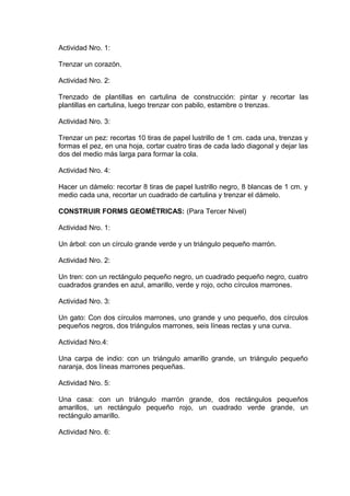 Actividad Nro. 1:
Trenzar un corazón.
Actividad Nro. 2:
Trenzado de plantillas en cartulina de construcción: pintar y recortar las
plantillas en cartulina, luego trenzar con pabilo, estambre o trenzas.
Actividad Nro. 3:
Trenzar un pez: recortas 10 tiras de papel lustrillo de 1 cm. cada una, trenzas y
formas el pez, en una hoja, cortar cuatro tiras de cada lado diagonal y dejar las
dos del medio más larga para formar la cola.
Actividad Nro. 4:
Hacer un dámelo: recortar 8 tiras de papel lustrillo negro, 8 blancas de 1 cm. y
medio cada una, recortar un cuadrado de cartulina y trenzar el dámelo.
CONSTRUIR FORMS GEOMÉTRICAS: (Para Tercer Nivel)
Actividad Nro. 1:
Un árbol: con un círculo grande verde y un triángulo pequeño marrón.
Actividad Nro. 2:
Un tren: con un rectángulo pequeño negro, un cuadrado pequeño negro, cuatro
cuadrados grandes en azul, amarillo, verde y rojo, ocho círculos marrones.
Actividad Nro. 3:
Un gato: Con dos círculos marrones, uno grande y uno pequeño, dos círculos
pequeños negros, dos triángulos marrones, seis líneas rectas y una curva.
Actividad Nro.4:
Una carpa de indio: con un triángulo amarillo grande, un triángulo pequeño
naranja, dos líneas marrones pequeñas.
Actividad Nro. 5:
Una casa: con un triángulo marrón grande, dos rectángulos pequeños
amarillos, un rectángulo pequeño rojo, un cuadrado verde grande, un
rectángulo amarillo.
Actividad Nro. 6:
 