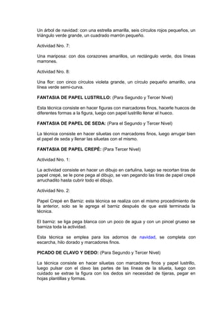 Un árbol de navidad: con una estrella amarilla, seis círculos rojos pequeños, un
triángulo verde grande, un cuadrado marrón pequeño.
Actividad Nro. 7:
Una mariposa: con dos corazones amarillos, un rectángulo verde, dos líneas
marrones.
Actividad Nro. 8:
Una flor: con cinco círculos violeta grande, un círculo pequeño amarillo, una
línea verde semi-curva.
FANTASIA DE PAPEL LUSTRILLO: (Para Segundo y Tercer Nivel)
Esta técnica consiste en hacer figuras con marcadores finos, hacerle huecos de
diferentes formas a la figura, luego con papel lustrillo llenar el hueco.
FANTASIA DE PAPEL DE SEDA: (Para el Segundo y Tercer Nivel)
La técnica consiste en hacer siluetas con marcadores finos, luego arrugar bien
el papel de seda y llenar las siluetas con el mismo.
FANTASIA DE PAPEL CREPÉ: (Para Tercer Nivel)
Actividad Nro. 1:
La actividad consiste en hacer un dibujo en cartulina, luego se recortan tiras de
papel crepé, se le pone pega al dibujo, se van pegando las tiras de papel crepé
arruchadito hasta cubrir todo el dibujo.
Actividad Nro. 2:
Papel Crepé en Barniz: esta técnica se realiza con el mismo procedimiento de
la anterior, solo se le agrega el barniz después de que esté terminada la
técnica.
El barniz: se liga pega blanca con un poco de agua y con un pincel grueso se
barniza toda la actividad.
Esta técnica se emplea para los adornos de navidad, se completa con
escarcha, hilo dorado y marcadores finos.
PICADO DE CLAVO Y DEDO: (Para Segundo y Tercer Nivel)
La técnica consiste en hacer siluetas con marcadores finos y papel lustrillo,
luego pulsar con el clavo las partes de las líneas de la silueta, luego con
cuidado se extrae la figura con los dedos sin necesidad de tijeras, pegar en
hojas plantillas y formas.
 