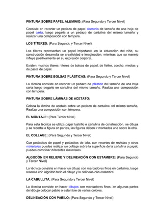 PINTURA SOBRE PAPEL ALUMINIO: (Para Segundo y Tercer Nivel)
Consiste en recortar un pedazo de papel aluminio de tamaño de una hoja de
papel carta, luego pegarla a un pedazo de cartulina del mismo tamaño y
realizar una composición con témpera.
LOS TÍTERES: (Para Segundo y Tercer Nivel)
Los títeres representan un papel importante en la educación del niño, su
construcción desarrolla se creatividad e imaginación, mientras que su manejo
influye positivamente en su expresión corporal.
Existen muchos títeres: títeres de bolsas de papel, de fieltro, corcho, medias y
de pasta de papel.
PINTURA SOBRE BOLSAS PLÁSTICAS: (Para Segundo y Tercer Nivel)
La técnica consiste en recortar un pedazo de plástico del tamaño de una hoja
carta luego pegarlo en cartulina del mismo tamaño. Realiza una composición
con témpera.
PINTURA SOBRE LÁMINAS DE ACETATO:
Coloca la lámina de acetato sobre un pedazo de cartulina del mismo tamaño.
Realiza una composición con témpera.
EL MONTAJE: (Para Tercer Nivel)
Para esta técnica se utiliza papel lustrillo o cartulina de construcción, se dibuja
y se recorta la figura en partes, las figuras deben ir montadas una sobre la otra.
EL COLLAGE: (Para Segundo y Tercer Nivel)
Con pedacitos de papel y pedacitos de tela, con recortes de revistas y otros
materiales puedes realizar un collage sobre la superficie de la cartulina o papel,
puedes combinar diferentes materiales.
ALGODÓN EN RELIEVE Y DELINEACIÓN CON ESTAMBRE: (Para Segundo
y Tercer Nivel)
La técnica consiste en hacer un dibujo con marcadores finos en cartulina, luego
rellenas con algodón todo el dibujo y lo delineas con estambre.
LA CABULLITA: (Para Segundo y Tercer Nivel)
La técnica consiste en hacer dibujos con marcadores finos, en algunas partes
del dibujo colocar pabilo o estambre de varios colores.
DELINEACIÓN CON PABILO: (Para Segundo y Tercer Nivel)
 