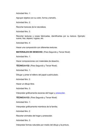 Actividad Nro. 1:
Agrupar objetos con su color, forma y tamaño.
Actividad Nro. 2:
Recortar texturas de la naturaleza.
Actividad Nro. 3:
Recortar texturas y cosas fabricadas, identificarlas por su textura. Ejemplo:
suave, lisa, áspera, rugosa, etc.
Actividad Nro. 4:
Hacer una composición con diferentes texturas.
MATERIALES DE DESECHO: (Para Segundo y Tercer Nivel)
Actividad Nro. 1:
Hacer composiciones con materiales de desecho.
TÉCNICA # 52: (Para Segundo y Tercer Nivel).
Actividad Nro. 1:
Dibujar y pintar el relleno del papel cuadriculado.
Actividad Nro. 2:
Hacer un dibujo libre.
Actividad Nro. 3:
Interpretar gráficamente escenas del hogar y preescolar.
TÉCNICA # 53: (Para Segundo y Tercer Nivel)
Actividad Nro. 1:
Interpretar gráficamente miembros de la familia.
Actividad Nro. 2:
Recortar animales del hogar y preescolar.
Actividad Nro. 3:
Interpretar formas naturales por medio del dibujo y la pintura.
 