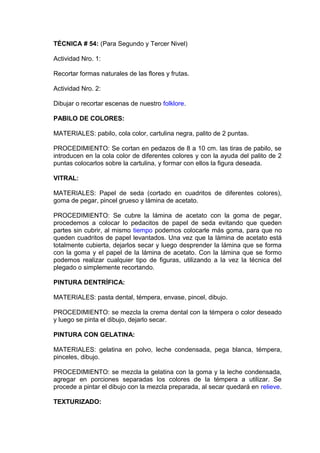 TÉCNICA # 54: (Para Segundo y Tercer Nivel)
Actividad Nro. 1:
Recortar formas naturales de las flores y frutas.
Actividad Nro. 2:
Dibujar o recortar escenas de nuestro folklore.
PABILO DE COLORES:
MATERIALES: pabilo, cola color, cartulina negra, palito de 2 puntas.
PROCEDIMIENTO: Se cortan en pedazos de 8 a 10 cm. las tiras de pabilo, se
introducen en la cola color de diferentes colores y con la ayuda del palito de 2
puntas colocarlos sobre la cartulina, y formar con ellos la figura deseada.
VITRAL:
MATERIALES: Papel de seda (cortado en cuadritos de diferentes colores),
goma de pegar, pincel grueso y lámina de acetato.
PROCEDIMIENTO: Se cubre la lámina de acetato con la goma de pegar,
procedemos a colocar lo pedacitos de papel de seda evitando que queden
partes sin cubrir, al mismo tiempo podemos colocarle más goma, para que no
queden cuadritos de papel levantados. Una vez que la lámina de acetato está
totalmente cubierta, dejarlos secar y luego desprender la lámina que se forma
con la goma y el papel de la lámina de acetato. Con la lámina que se formo
podemos realizar cualquier tipo de figuras, utilizando a la vez la técnica del
plegado o simplemente recortando.
PINTURA DENTRÍFICA:
MATERIALES: pasta dental, témpera, envase, pincel, dibujo.
PROCEDIMIENTO: se mezcla la crema dental con la témpera o color deseado
y luego se pinta el dibujo, dejarlo secar.
PINTURA CON GELATINA:
MATERIALES: gelatina en polvo, leche condensada, pega blanca, témpera,
pinceles, dibujo.
PROCEDIMIENTO: se mezcla la gelatina con la goma y la leche condensada,
agregar en porciones separadas los colores de la témpera a utilizar. Se
procede a pintar el dibujo con la mezcla preparada, al secar quedará en relieve.
TEXTURIZADO:
 
