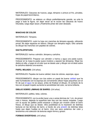MATERIALES: Cáscaras de huevos, pega, témpera o pintura al frío, pinceles,
hojas de papel bond blanco.
PROCEDIMIENTO: se elabora un dibujo preferiblemente grande, se unta la
pega a toda la figura, sin dejar secar se le rocían las cáscaras de huevo
trituradas, luego dejar secar y finalmente pintar del color deseado.
MANCHAS DE COLOR
MATERIALES: Témpera.
PROCEDIMIENTO: cubrir la hoja con manchas de témpera aguada, utilizando
pincel. No dejar espacios en blanco. Dibujar con témpera negra. Otra variante
es dibujar las manchas con papeles de colores.
DACTILOPINTURA:
MATERIALES: harina o almidón, témpera y cartulina.
PROCEDIMIENTO: Preparar con almidón o harina y agua una pasta suave.
Colocar en la masa la pasta suave incolora y separar las témperas. Mojar los
dedos en ella, y luego en el color que se desee usar y dibujar con el dedo sobre
la cartulina ideando una escena.
PAPEL MOJADO: (3-6 años).
MATERIALES: Papeles de buena calidad, tizas de colores, esponjas, agua.
PROCEDIMIENTO: dibujar con tiza sobre un papel de buena calidad que ha
sido humedecido con la esponja (es conveniente utilizar hojas pequeñas con el
fin de que el agua no se seque, antes de finalizar el dibujo). Al contacto de la
tiza con el papel mojado aumenta la sensibilidad del color, se torna brillante.
DIBUJO SOBRE LÁMINAS DE BARRO: (5-6 años)
MATERIALES: palillos, telas, colores.
PROCEDIMIENTO: con la arcilla hacer una o varias láminas de 1 cm. de grosor
más o menos, dejando la superficie bien lisa con las manos mojadas. Luego
con la ayuda de palillos podrá empezar a dibujar por incisión sobre el barro
fresco, el dibujo que se desee. Otra posibilidad es la impresión de distintas
texturas en las láminas de barro, a través de una presión de distintas telas
hasta que dejen huellas en el barro. Una vez seco podemos dar color y
tendremos una colección de texturas según forma y grosor.
FORMAS DIVERTIDAS: (4-6 años)
 