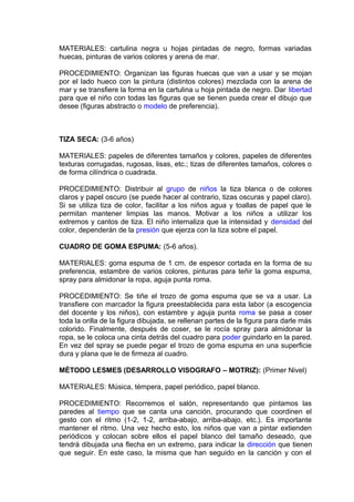 MATERIALES: cartulina negra u hojas pintadas de negro, formas variadas
huecas, pinturas de varios colores y arena de mar.
PROCEDIMIENTO: Organizan las figuras huecas que van a usar y se mojan
por el lado hueco con la pintura (distintos colores) mezclada con la arena de
mar y se transfiere la forma en la cartulina u hoja pintada de negro. Dar libertad
para que el niño con todas las figuras que se tienen pueda crear el dibujo que
desee (figuras abstracto o modelo de preferencia).
TIZA SECA: (3-6 años)
MATERIALES: papeles de diferentes tamaños y colores, papeles de diferentes
texturas corrugadas, rugosas, lisas, etc.; tizas de diferentes tamaños, colores o
de forma cilíndrica o cuadrada.
PROCEDIMIENTO: Distribuir al grupo de niños la tiza blanca o de colores
claros y papel oscuro (se puede hacer al contrario, tizas oscuras y papel claro).
Si se utiliza tiza de color, facilitar a los niños agua y toallas de papel que le
permitan mantener limpias las manos. Motivar a los niños a utilizar los
extremos y cantos de tiza. El niño internaliza que la intensidad y densidad del
color, dependerán de la presión que ejerza con la tiza sobre el papel.
CUADRO DE GOMA ESPUMA: (5-6 años).
MATERIALES: goma espuma de 1 cm. de espesor cortada en la forma de su
preferencia, estambre de varios colores, pinturas para teñir la goma espuma,
spray para almidonar la ropa, aguja punta roma.
PROCEDIMIENTO: Se tiñe el trozo de goma espuma que se va a usar. La
transfiere con marcador la figura preestablecida para esta labor (a escogencia
del docente y los niños), con estambre y aguja punta roma se pasa a coser
toda la orilla de la figura dibujada, se rellenan partes de la figura para darle más
colorido. Finalmente, después de coser, se le rocía spray para almidonar la
ropa, se le coloca una cinta detrás del cuadro para poder guindarlo en la pared.
En vez del spray se puede pegar el trozo de goma espuma en una superficie
dura y plana que le de firmeza al cuadro.
MÉTODO LESMES (DESARROLLO VISOGRAFO – MOTRIZ): (Primer Nivel)
MATERIALES: Música, témpera, papel periódico, papel blanco.
PROCEDIMIENTO: Recorremos el salón, representando que pintamos las
paredes al tiempo que se canta una canción, procurando que coordinen el
gesto con el ritmo (1-2, 1-2, arriba-abajo, arriba-abajo, etc.). Es importante
mantener el ritmo. Una vez hecho esto, los niños que van a pintar extienden
periódicos y colocan sobre ellos el papel blanco del tamaño deseado, que
tendrá dibujada una flecha en un extremo, para indicar la dirección que tienen
que seguir. En este caso, la misma que han seguido en la canción y con el
 