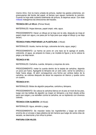 mismo ritmo. Con la mano untada de pintura, repiten los gestos anteriores, sin
preocuparse del borde del papel, al tiempo que siguen cantando la canción.
Cuando la hoja esté cubierta totalmente de pintura, la dejamos secar. Con éste
método trabajamos las direcciones del trazado.
TÉCNICA DE LA VELA: (Primer Nivel)
MATERIALES: Hojas blancas, papel crepé, vela, agua.
PROCEDIMIENTO: Hacer un dibujo en la hoja con la vela, después se moja el
papel crepé con agua y se pasa por la hoja para que salga el dibujo (y se deja
secar).
TÉCNICA PARA PREPARAR LA PLASTILINA: (I Nivel)
MATERIALES: Aceite, harina de trigo, colorante de torta, agua, pega.}
PROCEDIMIENTO: La harina se pone en una taza se le agrega el aceite,
colorante, el agua, se prepara la masa y se modela la figura y se le coloca la
pega y se deja secar.
TÉCNICA # 90:
MATERIALES: Cartulina, cuerda, témpera y creyones de cera.
PROCEDIMIENTO: meter la cuerda dentro de la tarjeta de cartulina, dejando
un poco por fuera. Agregarle la témpera de un solo color, cerrar la cartulina y
halar hacia abajo. Al abrir conseguimos una forma por ambos lados de la
cartulina, se colorea después de secar los espacios en blanco y queda como
un cuadro.
TÉCNICA # 91:
MATERIALES: Bolas de algodón pequeñas, cartulina y témpera.
PROCEDIMIENTO: Se coloca la cartulina blanca en el piso al nivel de los pies,
luego con las bolitas de algodón se mojan en témpera y se tiran desde arriba
para que caigan y se estrellen contra la cartulina, se va repitiendo con diversos
colores.
TÉCNICA CON ALMIDÓN: (III Nivel)
MATERIALES: Agua, almidón y pega.
PROCEDIMIENTO: Se mezclan todos los ingredientes y luego se colocan
encima de un envase o tapa plástica de tal manera que luego de varios días de
secado, se desmonte y los niños lo pinten.
PINTURA CON HILOS:
 