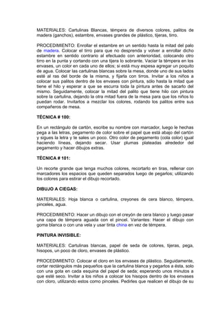 MATERIALES: Cartulinas Blancas, témpera de diversos colores, palitos de
madera (ganchos), estambre, envases grandes de plástico, tijeras, tirro.
PROCEDIMIENTO: Enrollar el estambre en un sentido hasta la mitad del palo
de madera. Colocar el tirro para que no desprenda y volver a enrollar dicho
estambre en sentido contrario al efectuado con anterioridad, colocando otro
tirro en la punta y cortando con una tijera lo sobrante. Vaciar la témpera en los
envases, un color en cada uno de ellos; si está muy espesa agregar un poquito
de agua. Colocar las cartulinas blancas sobre la mesa, donde uno de sus lados
esté al ras del borde de la misma, y fijarla con tirros. Invitar a los niños a
colocar sus palitos dentro de los envases con pintura, sólo hasta la mitad que
tiene el hilo y esperar a que se escurra toda la pintura antes de sacarlo del
mismo. Seguidamente, colocar la mitad del palito que tiene hilo con pintura
sobre la cartulina, dejando la otra mitad fuera de la mesa para que los niños lo
puedan rodar. Invitarlos a mezclar los colores, rodando los palitos entre sus
compañeros de mesa.
TÉCNICA # 100:
En un rectángulo de cartón, escribe su nombre con marcador, luego le hechas
pega a las letras, pegamento de color sobre el papel que está abajo del cartón
y sigues la letra y te sales un poco. Otro color de pegamento (cola color) igual
haciendo líneas, dejando secar. Usar plumas plateadas alrededor del
pegamento y hacer dibujos extras.
TÉCNICA # 101:
Un recorte grande que tenga muchos colores, recortarlo en tiras, rellenar con
marcadores los espacios que queden separados luego de pegarlos; utilizando
los colores para estirar el dibujo recortado.
DIBUJO A CIEGAS:
MATERIALES: Hoja blanca o cartulina, creyones de cera blanco, témpera,
pinceles, agua.
PROCEDIMIENTO: Hacer un dibujo con el creyón de cera blanco y luego pasar
una capa de témpera aguada con el pincel. Variantes: Hacer el dibujo con
goma blanca o con una vela y usar tinta china en vez de témpera.
PINTURA INVISIBLE:
MATERIALES: Cartulinas blancas, papel de seda de colores, tijeras, pega,
hisopos, un poco de cloro, envases de plástico.
PROCEDIMIENTO: Colocar el cloro en los envases de plástico. Seguidamente,
cortar rectángulos más pequeños que la cartulina blanca y pegarlos a ésta, solo
con una gota en cada esquina del papel de seda; esperando unos minutos a
que esté seco. Invitar a los niños a colocar los hisopos dentro de los envases
con cloro, utilizando estos como pinceles. Pedirles que realicen el dibujo de su
 