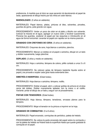 preferencia. A medida que el cloro se vaya secando irá decolorando el papel de
seda, apareciendo el dibujo hecho por los niños en color blanco.
MARNOLEADO: (5 años en adelante).
MATERIALES: Papel blanco, platos, pinturas al óleo, solventes, pinceles,
guantes de goma, pote grande con agua.
PROCEDIMIENTO: Verter un poco de color en el plato y diluirlo con solvente.
Colocar la mezcla en el agua, agregar un nuevo color y revolver suavemente.
Ponerse los guantes, sostener el papel por las esquinas e introducirlo en el
agua de forma horizontal. Levantar el papel con rapidez en la misma posición.
GRABADO CON CREYONES DE CERA: (5 años en adelante).
MATERIALES: Creyones de cera, hoja blanca o cartulina, plancha.
PROCEDIMIENTO: Marcar un doblez en el papel o cartulina, dibujar en un lado
y doblar nuevamente, luego planchar.
SOPLADO: (3 años y medio en adelante).
MATERIALES: Hoja o cartulina, témpera de colora, pitillo cortado a unos 5 o 6
cm.
PROCEDIMIENTO: Se colocan gotas de témpera bastante líquida sobre el
papel y se procede a soplar cada gota hasta extenderla bien.
SIMETRÍA O MARIPOSA: (Edad todas).
MATERIALES: Hoja blanca o cartulina, témpera, rodillo.
PROCEDIMIENTO: Doblar el papel, abrir y colocar gotitas de pintura en el área
cerca del doblez. Doblar nuevamente aplastar con la mano o el rodillo.
Variante: pintar el dibujo de un lado y seguir con el procedimiento.
PINTAR CON TENEDORES: (Edad todas).
MATERIALES: Hoja blanca, témpera, tenedores, envases planos para la
témpera.
PROCEDIMIENTO: Mojar el tenedor en la pintura e imprimir en la hoja.
GRABADO DE COMIQUITAS: (5 a 6 años).
MATERIALES: Papel encerado, comiquitas de periódico, paleta de helado.
PROCEDIMIENTO; Se coloca la parte encerada del papel sobre la comiquita y
con la paleta de helado se frotará toda la superficie hasta que quede grabada la
comiquita en el papel.
 