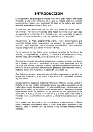 INTRODUCCIÓN
La incorporación del gusto por la estética en los niños debe hacerse como toda
iniciación, a una edad temprana en la que les resulta más fácil asimilar
conocimientos iniciales que constituirán la base de la cultura que podrán
aumentar y consolidar a lo largo de su vida.
Muchas son las definiciones que se han dado sobre la palabra "Arte".
En principio: "Conjunto de reglas para hacer bien una cosa", así pues
se habla de Arte Poética, Arte Cisoria, etc.; este concepto se aviene
con los representantes de lo que hoy denominamos "artesanía".
Actualmente el Arte, propiamente dicho, como simplificación del
concepto Bellas Artes, presupone un proceso de creación en los
autores, bien siguiendo unos cánones establecidos, bien creando
nuevas propuestas que abran nuevos caminos.
En el espacio de las Bellas Artes estaban incluidas la Escultura, la
Pintura, la Arquitectura, la Poesía, la Música y actualmente el Cine,
denominado comúnmente, como Séptimo Arte y la Fotografía.
En todas las ciudades tienen lugar actualmente, muestras artísticas que deben
ser el refuerzo visual de un sentimiento de aprecio de la belleza por parte de
los niños y un lazo de unión con nuestros hijos compartiendo una actividad, a
través de la cual, adquirirán conocimientos generales sobre texturas, colores,
materias, perspectiva materiales, composición, iconografía etc.
Casi todos los museos, tienen actualmente talleres pedagógicos; en ellos se
proporciona información y se anima a los niños a la creatividad, dándoles
algunas pautas.
En los programas escolares existen la materias de Plástica, Música, Lengua e
Historia en las que reciben información teórica que deben completar con la
visita a los museos, la participación en talleres didácticos y explicaciones por
parte de los padres de las visitas artísticas que realicen. Naturalmente estas
explicaciones deben ser sencillas, no se trata de dar una explicación de la
exposición, el autor y su obra a un niño de 5 y 6 años, pero se le puede ir
iniciando en el conocimiento de los colores y en los temas representados por
ejemplo.
Poco a poco, se irán ampliando los conocimientos y ellos mismos, conforme
vayan creciendo, establecerán lazos y unión entre estos elementos y las
distintas artes, y también con los artistas y las diversas manifestaciones
artísticas.
 