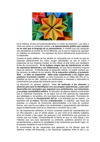 En la infancia, el arte es fundamentalmente un medio de expresión. Los niños y
niñas son seres en constante cambio y la representación gráfica que realizan
no es más que el lenguaje de su pensamiento. A medida que van creciendo
van percibiendo el mundo de forma diferente, por lo que la manera de expresar
su realidad va cambiando. Se expresan de forma directamente proporcional a
su desarrollo.
Cuando el gusto estético de los adultos no concuerda con el modo en que se
expresan plásticamente los niños, surgen dificultades ya que la crítica o
exigencias de sus mayores impiden al niño utilizar el arte como una verdadera
forma de comunicación. Si no hubiera ningún tipo de interferencia, el niño
se expresaría libremente y sin inhibiciones, sin que fuera necesario ninguna
clase de estímulo. Evidentemente el desarrollo infantil, no puede medirse por
los cánones de belleza de los adultos. En la educación artística, el producto
final - si bien es importante- debe estar subordinado a los logros que
produzca el proceso creador. La obra producida es un reflejo del niño en su
totalidad ya que en ella expresa sus sentimientos e intereses y demuestra el
conocimiento que posee del ambiente que le rodea.
La educación en general, debería tratar de estimular a los alumnos y
alumnas para que se identifiquen con sus propias experiencias, y para que
desarrollen los conceptos que expresen sus sentimientos, sus emociones
y su propia sensibilidad estética. El educador de plástica debería comprender
que lo realmente importante, no es lograr que el niño aprenda las respuestas
que satisfagan a los adultos, sino que logre su propia respuesta. El proceso de
creación involucra la incorporación del yo a la actividad que se realiza. La
expresión del sí mismo, llamada autoexpresión, no significa que haya que
expresar un conjunto de emociones descontroladas a la hora de construir
formas, sino que da una salida a los sentimientos y pensamientos del individuo,
según el determinado nivel de su desarrollo o momento de su vida.
En las experiencias artísticas, el mismo contenido puede ser representado por
un niño pequeño y por un artista adulto. Lo que varía es la relación subjetiva
entre el creador y las cosas, las personas o los sentimientos que provocan el
mundo que nos rodea. Comprendiendo la forma en que un niño dibuja y los
métodos que usa para representar su ambiente, podemos penetrar en su
comportamiento y apreciar la complejidad y las variaciones que tienen lugar, en
el proceso mediante el cual el niño crece.
El conocimiento de las variaciones que aparecen en los dibujos para los
distintos niveles del desarrollo, y las relaciones subjetivas entre el niño y su
 