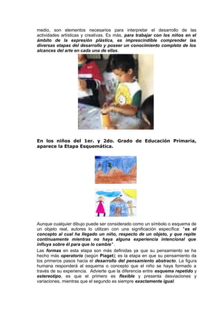 medio, son elementos necesarios para interpretar el desarrollo de las
actividades artísticas y creativas. Es más, para trabajar con los niños en el
ámbito de la expresión plástica, es imprescindible comprender las
diversas etapas del desarrollo y poseer un conocimiento completo de los
alcances del arte en cada una de ellas.
En los niños del 1er. y 2do. Grado de Educación Primaria,
aparece la Etapa Esquemática.
Aunque cualquier dibujo puede ser considerado como un símbolo o esquema de
un objeto real, autores lo utilizan con una significación específica: "es el
concepto al cual ha llegado un niño, respecto de un objeto, y que repite
continuamente mientras no haya alguna experiencia intencional que
influya sobre él para que lo cambie" .
Las formas en esta etapa son más definidas ya que su pensamiento se ha
hecho más operatorio (según Piaget); es la etapa en que su pensamiento da
los primeros pasos hacia el desarrollo del pensamiento abstracto. La figura
humana responderá al esquema o concepto que el niño se haya formado a
través de su experiencia. Advierte que la diferencia entre esquema repetido y
estereotipo, es que el primero es flexible y presenta desviaciones y
variaciones, mientras que el segundo es siempre exactamente igual.
 